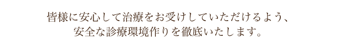 皆様に安心して治療をお受けしていただけるよう、安全な診療環境作りを徹底いたします。