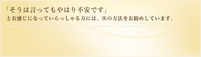 「そうは言ってもやはり不安です」とお感じになっていらっしゃる方には、次の方法をお勧めしています。