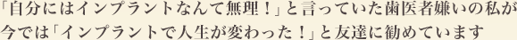 「自分にはインプラントなんて無理！」と言っていた歯医者嫌いの私が今では「インプラントで人生が変わった！」と友達に勧めています