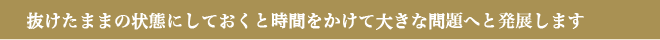 抜けたままの状態にしておくと時間をかけて大きな問題へと発展します