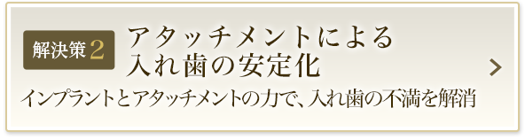 解決策2 アタッチメントによる入れ歯の安定化 インプラントとアタッチメントの力で、入れ歯の不満を解消